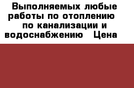Выполняемых любые работы по отоплению,  по канализации и водоснабжению › Цена ­ 500 - Тверская обл. Строительство и ремонт » Услуги   . Тверская обл.
